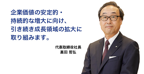 企業価値の安定的・持続的な増大に向け、引き続き成長領域の拡大に取り組みます。　代表取締役社長 喜田 哲弘