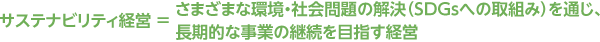 サステナビリティ経営 = さまざまな環境・社会問題の解決(SDGsへの取組み)を通じ、長期的な事業の継続を目指す経営