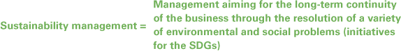 Sustainability management = Management aiming for the long-term continuity of the business through the resolution of a variety of environmental and social problems (initiatives for the SDGs)