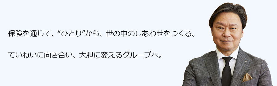 保険を通じて、“ひとり”から、世の中のしあわせをつくる。ていねいに向き合い、大胆に変えるグループへ。