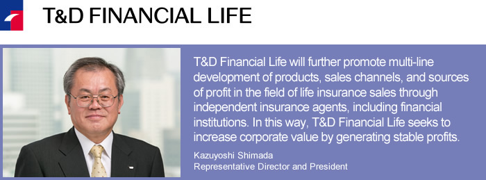 T&D Financial Life Insurance Company/T&D Financial Life will further promote multi-line development of products, sales channels, and sources of profit in the field of life insurance sales through independent insurance agents, including financial institutions. In this way, T&D Financial Life seeks to increase corporate value by generating stable profits.