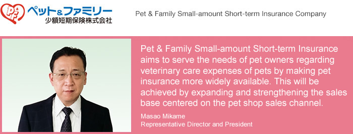Pet & Family Small-amount Short-term Insurance Company/Pet & Family Small-amount Short-term Insurance aims to serve the needs of pet owners regarding veterinary care expenses of pets by making pet insurance more widely available. This will be achieved by expanding and strengthening the sales base centered on the pet shop sales channel.