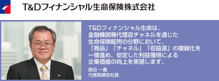 T&Dフィナンシャル生命は、金融機関等代理店チャネルを通じた生命保険販売の分野において、「商品」「チャネル」「収益源」の複線化を一層進め、安定した利益獲得による企業価値の向上を実現します。