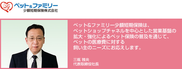 ペット&ファミリー少額短期保険株式会社/ペット&ファミリー少額短期保険は、ペットショップチャネルを中心とした営業基盤の拡大・強化によるペット保険の普及を通じて、ペットの医療費に対する飼い主のニーズにお応えします。