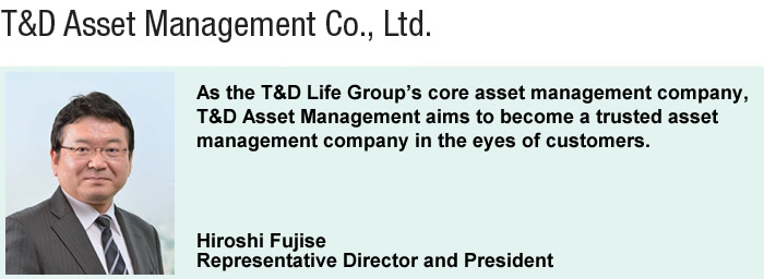 As the T&D Life Group's core asset management company, T&D Asset Management aims to become a trusted asset management company in the eyes of customers.