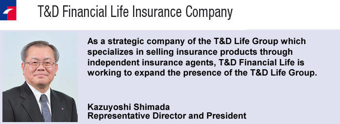 As a strategic company of the T&D Life Group which specializes in selling insurance products through independent insurance agents, T&D Financial Life is working to expand the presence of the T&D Life Group.