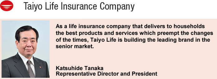 As a life insurance company that delivers to households the best products and services which preempt the changes of the times, Taiyo Life is building the leading brand in the senior market.