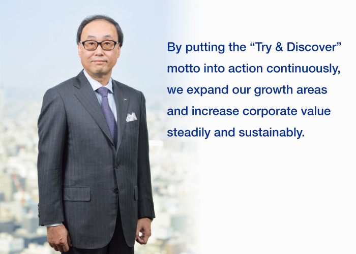 “By putting the “Try & Discover” motto into action continuously, we expand our growth areas and increase corporate value steadily and sustainably.