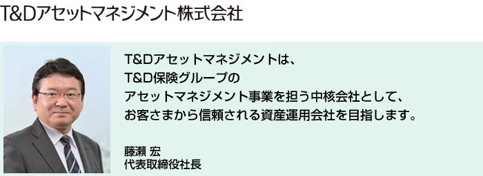 T&Dアセットマネジメントは、T&D保険グループのアセットマネジメント事業を担う中核会社として、お客さまから信頼される資産運用会社を目指します。