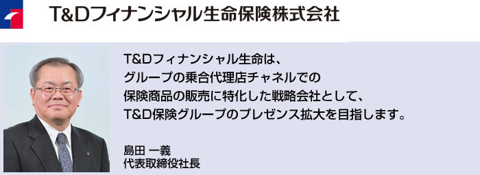 T&Dフィナンシャル生命は、グループの乗合代理店チャネルでの保険商品の販売に特化した戦略会社として、T&D保険グループのプレゼンス拡大を目指します。