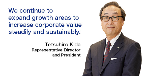 We continue to expand growth areas to increase corporate value steadily and sustainably. Tetsuhiro Kida Representative Director and President