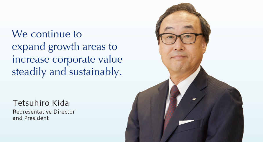 We continue to expand growth areas to increase corporate value steadily and sustainably. Tetsuhiro Kida Representative Director and President