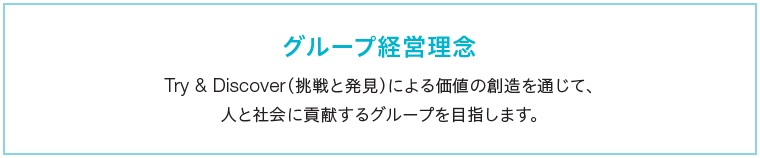 グループ経営理念　Try & Discover（挑戦と発見）による価値の創造を通じて、人と社会に貢献するグループを目指します。