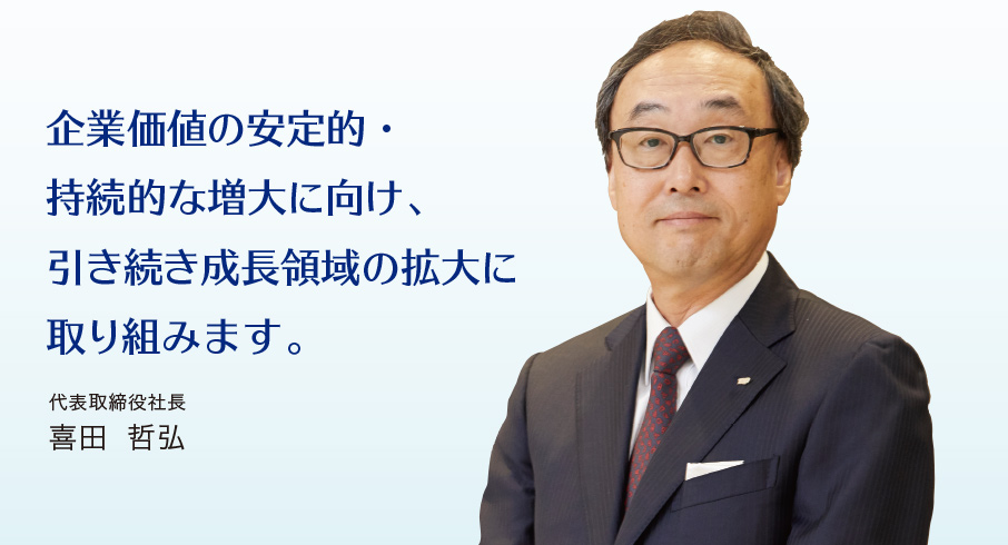 企業価値の安定的・持続的な増大に向け、引き続き成長領域の拡大に取り組みます。代表取締役社長　喜田 哲弘